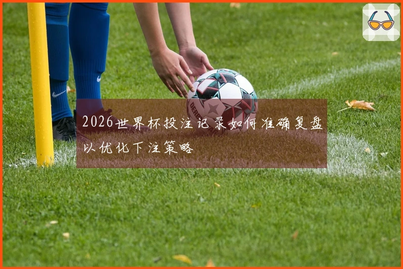2026世界杯投注记录如何准确复盘以优化下注策略